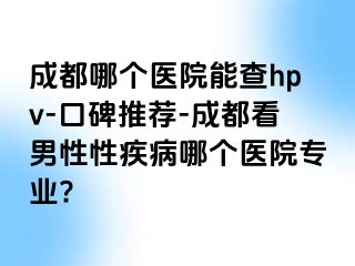 成都哪个医院能查hpv-口碑推荐-成都看男性性疾病哪个医院专业?
