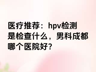 医疗推荐：hpv检测是检查什么，男科成都哪个医院好？