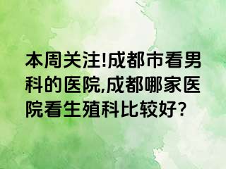 本周关注!成都市看男科的医院,成都哪家医院看生殖科比较好?