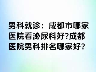 男科就诊：成都市哪家医院看泌尿科好?成都医院男科排名哪家好?