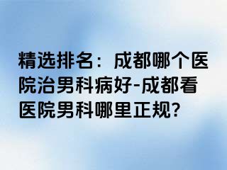 精选排名：成都哪个医院治男科病好-成都看医院男科哪里正规?