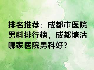 排名推荐：成都市医院男科排行榜，成都塘沽哪家医院男科好？