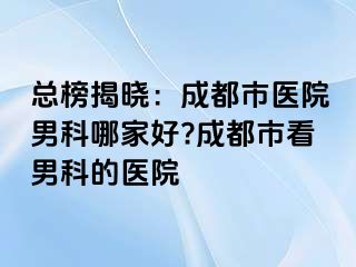 总榜揭晓：成都市医院男科哪家好?成都市看男科的医院