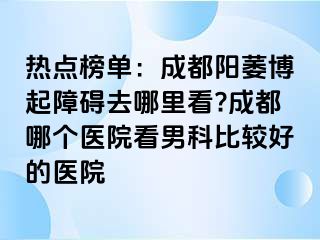 热点榜单：成都阳萎博起障碍去哪里看?成都哪个医院看男科比较好的医院