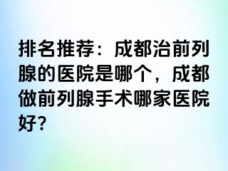 排名推荐：成都治前列腺的医院是哪个，成都做前列腺手术哪家医院好?