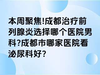 本周聚焦!成都治疗前列腺炎选择哪个医院男科?成都市哪家医院看泌尿科好？