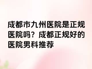 成都市九州医院是正规医院吗？成都正规好的医院男科推荐