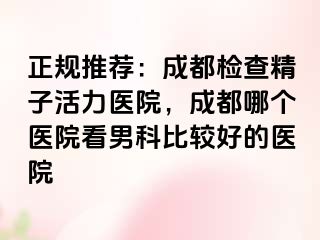 正规推荐：成都检查精子活力医院，成都哪个医院看男科比较好的医院