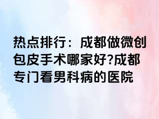 热点排行：成都做微创包皮手术哪家好?成都专门看男科病的医院