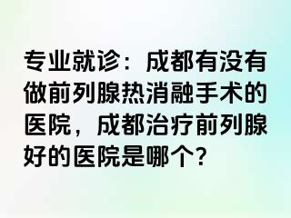 专业就诊：成都有没有做前列腺热消融手术的医院，成都治疗前列腺好的医院是哪个？
