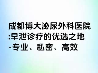 成都博大泌尿外科医院:早泄诊疗的优选之地-专业、私密、高效