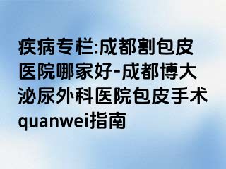 疾病专栏:成都割包皮医院哪家好-成都博大泌尿外科医院包皮手术quanwei指南
