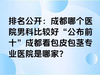 排名公开：成都哪个医院男科比较好“公布前十”成都看包皮包茎专业医院是哪家？