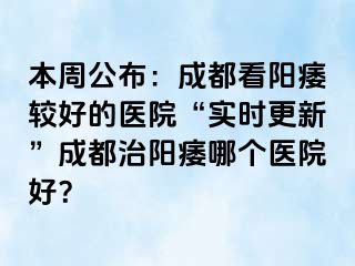本周公布：成都看阳痿较好的医院“实时更新”成都治阳痿哪个医院好？