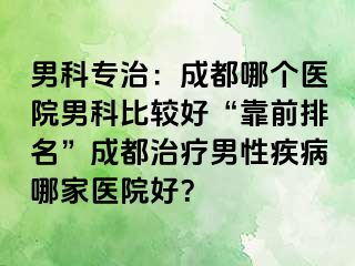 男科专治：成都哪个医院男科比较好“靠前排名”成都治疗男性疾病哪家医院好？