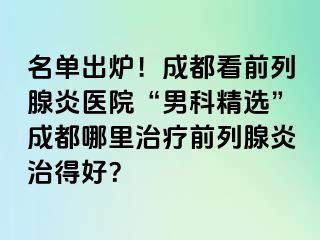 名单出炉！成都看前列腺炎医院“男科精选”成都哪里治疗前列腺炎治得好？