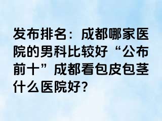 发布排名：成都哪家医院的男科比较好“公布前十”成都看包皮包茎什么医院好？