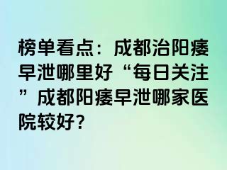 榜单看点：成都治阳痿早泄哪里好“每日关注”成都阳痿早泄哪家医院较好？