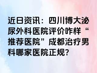 近日资讯：四川博大泌尿外科医院评价咋样“推荐医院”成都治疗男科哪家医院正规？