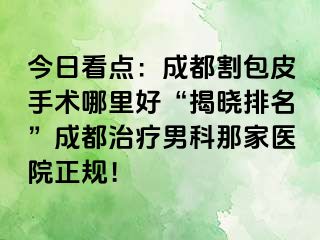今日看点：成都割包皮手术哪里好“揭晓排名”成都治疗男科那家医院正规！