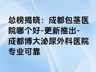 总榜揭晓：成都包茎医院哪个好-更新推出-成都博大泌尿外科医院专业可靠