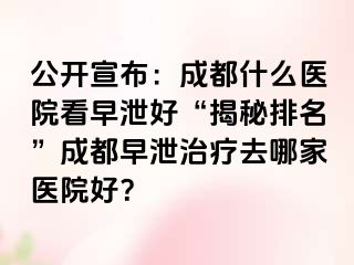 公开宣布：成都什么医院看早泄好“揭秘排名”成都早泄治疗去哪家医院好？