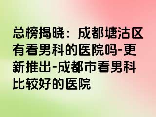 总榜揭晓：成都塘沽区有看男科的医院吗-更新推出-成都市看男科比较好的医院