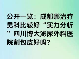 公开一览：成都哪治疗男科比较好“实力分析”四川博大泌尿外科医院割包皮好吗？