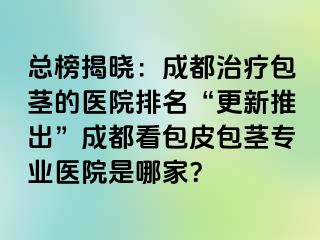 总榜揭晓：成都治疗包茎的医院排名“更新推出”成都看包皮包茎专业医院是哪家？