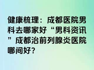 健康梳理：成都医院男科去哪家好“男科资讯”成都治前列腺炎医院哪间好？
