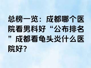 总榜一览：成都哪个医院看男科好“公布排名”成都看龟头炎什么医院好？
