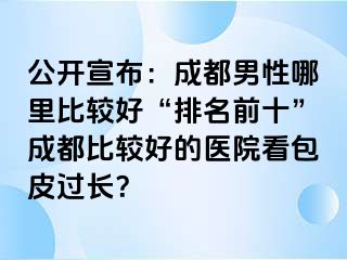 公开宣布：成都男性哪里比较好“排名前十”成都比较好的医院看包皮过长？