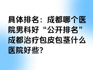 具体排名：成都哪个医院男科好“公开排名”成都治疗包皮包茎什么医院好些？