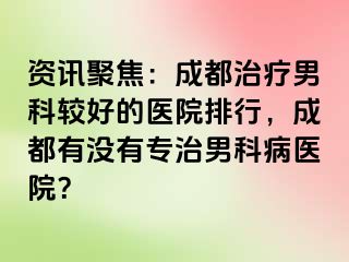 资讯聚焦：成都治疗男科较好的医院排行，成都有没有专治男科病医院？