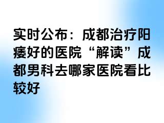 实时公布：成都治疗阳痿好的医院“解读”成都男科去哪家医院看比较好