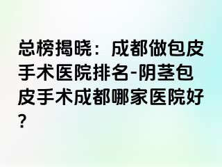 总榜揭晓：成都做包皮手术医院排名-阴茎包皮手术成都哪家医院好?