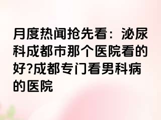 月度热闻抢先看：泌尿科成都市那个医院看的好?成都专门看男科病的医院