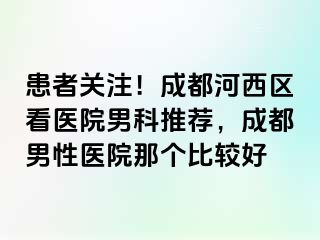 患者关注！成都河西区看医院男科推荐，成都男性医院那个比较好