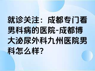 就诊关注：成都专门看男科病的医院-成都博大泌尿外科九州医院男科怎么样？