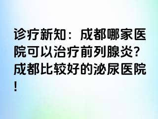 诊疗新知：成都哪家医院可以治疗前列腺炎?成都比较好的泌尿医院!