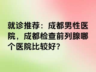就诊推荐：成都男性医院，成都检查前列腺哪个医院比较好?