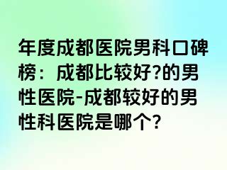 年度成都医院男科口碑榜：成都比较好?的男性医院-成都较好的男性科医院是哪个?