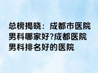 总榜揭晓：成都市医院男科哪家好?成都医院男科排名好的医院