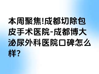本周聚焦!成都切除包皮手术医院-成都博大泌尿外科医院口碑怎么样?