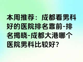 本周推荐：成都看男科好的医院排名靠前-排名揭晓-成都大港哪个医院男科比较好?