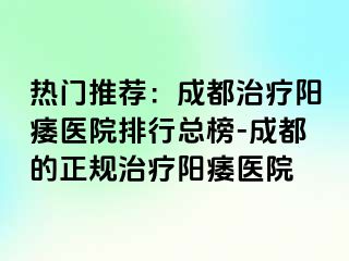 热门推荐：成都治疗阳痿医院排行总榜-成都的正规治疗阳痿医院