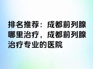 排名推荐：成都前列腺哪里治疗，成都前列腺治疗专业的医院