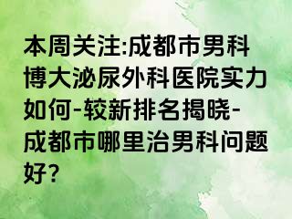 本周关注:成都市男科博大泌尿外科医院实力如何-较新排名揭晓-成都市哪里治男科问题好?