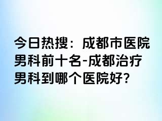 今日热搜：成都市医院男科前十名-成都治疗男科到哪个医院好?