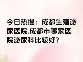 今日热搜：成都生殖泌尿医院,成都市哪家医院泌尿科比较好?